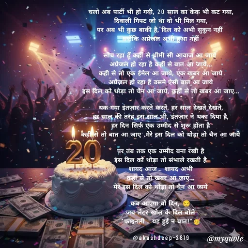 Quote by akash deep - चलो अब पार्टी भी हो गयी, 20 साल का केक भी कट गया,
दिवाली गिफ्ट जो था वो भी मिल गया,
पर अब भी कुछ बाकी है, दिल को अभी सुकून नहीं 
क्योंकि अप्रेजल अभी हुआ नहीं

सोच रहा हूँ कहीं से धीमी सी आवाज आ जाये 
अप्रेजल हो रहा है कहीं से बात आ जाये...
कही से तो एक ईमेल आ जाये, एक खबर आ जाये
अप्रैज़ल हो रहा है उसमे ऐसी बात आ जाये
इस दिल को थोड़ा तो चैन आ जाये, कहीं से तो खबर आ जाए...

थक गया इंतज़ार करते करते, हर साल देखते देखते,
हर साल की तरह इस साल भी, इंतज़ार ने थका दिया है,
हर दिन सिर्फ एक उम्मीद से शुरू होता है
कहीं से तो बात आ जाए ,मेरे इस दिल को थोड़ा तो चैन आ जाये

पर तब तक एक उम्मीद बना रखी है
इस दिल को थोड़ा तो संभाले रखती है
शायद आज… शायद अभी
कहीं से तो खबर आ जाए...
मेरे इस दिल को थोड़ा तो चैन आ जाये

कब आएगा वो दिन, 😔
जब लेटर खोल के दिल बोले
“फाइनली… यह हुई न बात!”🥳

@akashdeep-2819
 - Made using Quotes Creator App, Post Maker App