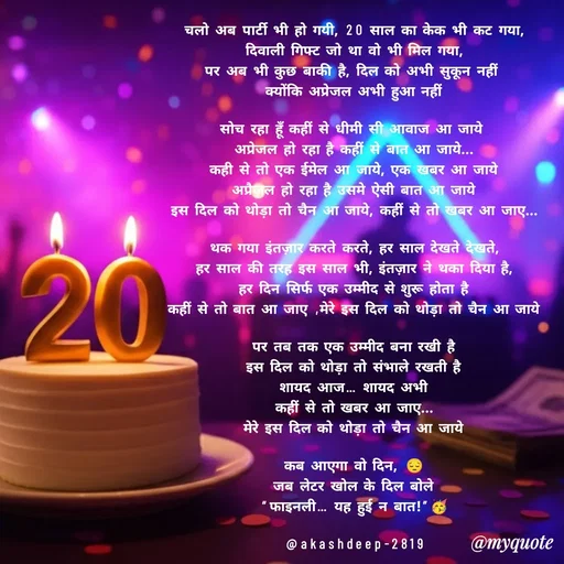 Quote by akash deep - चलो अब पार्टी भी हो गयी, 20 साल का केक भी कट गया,
दिवाली गिफ्ट जो था वो भी मिल गया,
पर अब भी कुछ बाकी है, दिल को अभी सुकून नहीं 
क्योंकि अप्रेजल अभी हुआ नहीं

सोच रहा हूँ कहीं से धीमी सी आवाज आ जाये 
अप्रेजल हो रहा है कहीं से बात आ जाये...
कही से तो एक ईमेल आ जाये, एक खबर आ जाये
अप्रैज़ल हो रहा है उसमे ऐसी बात आ जाये
इस दिल को थोड़ा तो चैन आ जाये, कहीं से तो खबर आ जाए...

थक गया इंतज़ार करते करते, हर साल देखते देखते,
हर साल की तरह इस साल भी, इंतज़ार ने थका दिया है,
हर दिन सिर्फ एक उम्मीद से शुरू होता है
कहीं से तो बात आ जाए ,मेरे इस दिल को थोड़ा तो चैन आ जाये

पर तब तक एक उम्मीद बना रखी है
इस दिल को थोड़ा तो संभाले रखती है
शायद आज… शायद अभी
कहीं से तो खबर आ जाए...
मेरे इस दिल को थोड़ा तो चैन आ जाये

कब आएगा वो दिन, 😔
जब लेटर खोल के दिल बोले
“फाइनली… यह हुई न बात!”🥳

@akashdeep-2819
 - Made using Quotes Creator App, Post Maker App