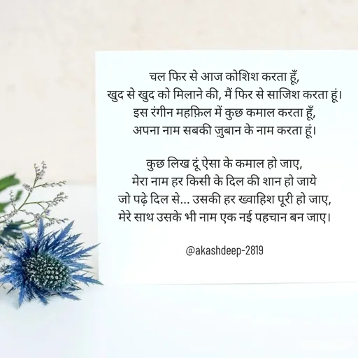 Quote by akash deep - चल फिर से आज कोशिश करता हूँ,
खुद से खुद को मिलाने की, मैं फिर से साजिश करता हूं।
इस रंगीन महफ़िल में कुछ कमाल करता हूँ,
अपना नाम सबकी ज़ुबान के नाम करता हूं।

कुछ लिख दूं ऐसा के कमाल हो जाए,
मेरा नाम हर किसी के दिल की शान हो जाये
जो पढ़े दिल से... उसकी हर ख्वाहिश पूरी हो जाए,
मेरे साथ उसके भी नाम एक नई पहचान बन जाए।

@akashdeep-2819
 - Made using Quotes Creator App, Post Maker App