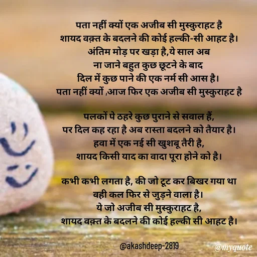Quote by akash deep - पता नहीं क्यों एक अजीब सी मुस्कुराहट है
शायद वक़्त के बदलने की कोई हल्की-सी आहट है।
अंतिम मोड़ पर खड़ा है,ये साल अब
ना जाने बहुत कुछ छूटने के बाद 
दिल में कुछ पाने की एक नर्म सी आस है। 
पता नहीं क्यों ,आज फिर एक अजीब सी मुस्कुराहट है

पलकों पे ठहरे कुछ पुराने से सवाल हैं,
पर दिल कह रहा है अब रास्ता बदलने को तैयार है।
हवा में एक नई सी खुशबू तैरी है,
शायद किसी याद का वादा पूरा होने को है।

कभी कभी लगता है, की जो टूट कर बिखर गया था
वही कल फिर से जुड़ने वाला है। 
ये जो अजीब सी मुस्कुराहट है,
शायद वक़्त के बदलने की कोई हल्की सी आहट है।

@akashdeep-2819 - Made using Quotes Creator App, Post Maker App