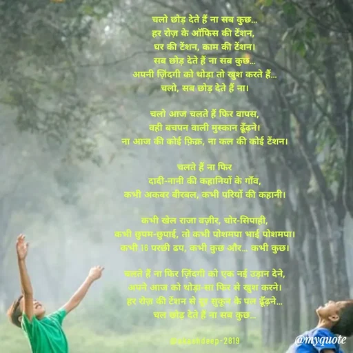 Quote by akash deep - चलो छोड़ देते हैं ना सब कुछ…
हर रोज़ के ऑफिस की टेंशन, 
घर की टेंशन, काम की टेंशन।
सब छोड़ देते हैं ना सब कुछ…
अपनी ज़िंदगी को थोड़ा तो खुश करते हैं…
चलो, सब छोड़ देते हैं ना।

चलो आज चलते हैं फिर वापस,
वही बचपन वाली मुस्कान ढूँढ़ने।
ना आज की कोई फ़िक्र, ना कल की कोई टेंशन।

चलते हैं ना फिर
दादी-नानी की कहानियों के गाँव,
कभी अकबर बीरबल, कभी परियों की कहानी।

कभी खेल राजा वज़ीर, चोर-सिपाही,
कभी छुपम-छुपाई, तो कभी पोशमपा भाई पोशमपा।
कभी 16 परछी ढप, कभी कुछ और… कभी कुछ।

चलते हैं ना फिर ज़िंदगी को एक नई उड़ान देने,
अपने आज को थोड़ा-सा फिर से खुश करने।
हर रोज़ की टेंशन से दूर सुकून के पल ढूँढ़ने…
चल छोड़ देते हैं ना सब कुछ…

@akashdeep-2819 - Made using Quotes Creator App, Post Maker App