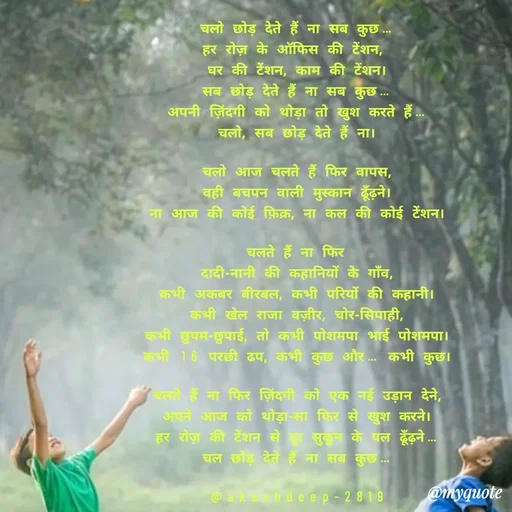 Quote by akash deep - चलो छोड़ देते हैं ना सब कुछ…
हर रोज़ के ऑफिस की टेंशन, 
घर की टेंशन, काम की टेंशन।
सब छोड़ देते हैं ना सब कुछ…
अपनी ज़िंदगी को थोड़ा तो खुश करते हैं…
चलो, सब छोड़ देते हैं ना।

चलो आज चलते हैं फिर वापस,
वही बचपन वाली मुस्कान ढूँढ़ने।
ना आज की कोई फ़िक्र, ना कल की कोई टेंशन।

चलते हैं ना फिर
दादी-नानी की कहानियों के गाँव,
कभी अकबर बीरबल, कभी परियों की कहानी।
कभी खेल राजा वज़ीर, चोर-सिपाही,
कभी छुपम-छुपाई, तो कभी पोशमपा भाई पोशमपा।
कभी 16 परछी ढप, कभी कुछ और… कभी कुछ।

चलते हैं ना फिर ज़िंदगी को एक नई उड़ान देने,
अपने आज को थोड़ा-सा फिर से खुश करने।
हर रोज़ की टेंशन से दूर सुकून के पल ढूँढ़ने…
चल छोड़ देते हैं ना सब कुछ…

@akashdeep-2819 - Made using Quotes Creator App, Post Maker App