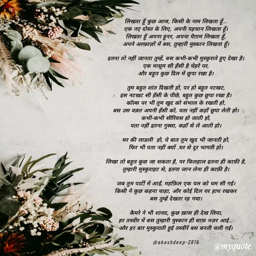 Quote by akash deep - लिखता हूँ कुछ आज, किसी के नाम लिखता हूँ…
एक नए दोस्त के लिए, अपनी पहचान लिखता हूँ।
लिखता हूँ अपना हुनर, अपना पैग़ाम लिखता हूँ,
अपने अल्फ़ाज़ों में बस, तुम्हारी मुस्कान लिखता हूँ।

इतना तो नहीं जानता तुम्हें, बस कभी-कभी मुस्कुराते हुए देखा है।
एक मासूम सी हँसी है चेहरे पर,
और बहुत कुछ दिल में छुपा रखा है।

तुम बहुत शांत दिखती हो, पर हो बहुत नटखट,
इस नटखट सी हँसी के पीछे, बहुत कुछ छुपा रखा है।
कॉल्स पर भी तुम खुद को संभाल के रखती हो,
बस उस वक़्त अपनी हँसी को, पता नहीं कहाँ छुपा लेती हो।
कभी-कभी सीरियस हो जाती हो,
पता नहीं इतना गुस्सा, कहाँ से ले आती हो।

घर की लाडली  हो, ये बात तुम खुद भी जानती हो,
फिर भी पता नहीं क्यों ,घर से दूर भागती हो।

लिखा तो बहुत कुछ जा सकता है, पर फिलहाल इतना ही काफ़ी है,
तुम्हारी मुस्कुराहट से, इतना जान लेना ही काफ़ी है।

जब तुम पार्टी में आईं, महफ़िल एक पल को थम सी गई।
किसी ने कुछ कहना चाहा, और कोई दिल पर हाथ रखकर
बस तुम्हें देखता रह गया।

कैमरे ने भी शायद, कुछ ख़ास ही देख लिया,
हर तस्वीर में बस तुम्हारी मुस्कान ही साफ़ नज़र आई…
और हर बार मुस्कुराती हुई तस्वीरें बस बनती चली गईं।

@akashdeep-2819 - Made using Quotes Creator App, Post Maker App