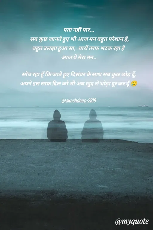 Quote by akash deep - पता नहीं यार...
 सब कुछ जानते हुए भी आज मन बहुत परेशान है,
बहुत उलझा हुआ सा,  चारों तरफ भटक रहा है 
आज ये मेरा मन..

सोच रहा हूँ कि जाते हुए दिसंबर के साथ सब कुछ छोड़ दूँ,
अपने इस साफ दिल को भी अब खुद से थोड़ा दूर कर दूँ 🥲

@akashdeep-2819 - Made using Quotes Creator App, Post Maker App