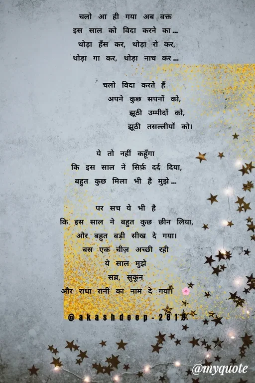 Quote by akash deep - चलो आ ही गया अब वक्त
इस साल को विदा करने का…
थोड़ा हँस कर, थोड़ा रो कर,
थोड़ा गा कर, थोड़ा नाच कर…

  चलो विदा करते हैं
     अपने कुछ सपनों को,
         झूठी उम्मीदों को,
          झूठी तसल्लीयों को।

ये तो नहीं कहूँगा
कि इस साल ने सिर्फ़ दर्द दिया,
बहुत कुछ मिला भी है मुझे…

पर सच ये भी है
कि इस साल ने बहुत कुछ छीन लिया,
और बहुत बड़ी सीख दे गया।
बस एक चीज़ अच्छी रही
ये साल मुझे
सब्र, सुकून
और राधा रानी का नाम दे गया। 🌸

@akashdeep-2819 - Made using Quotes Creator App, Post Maker App