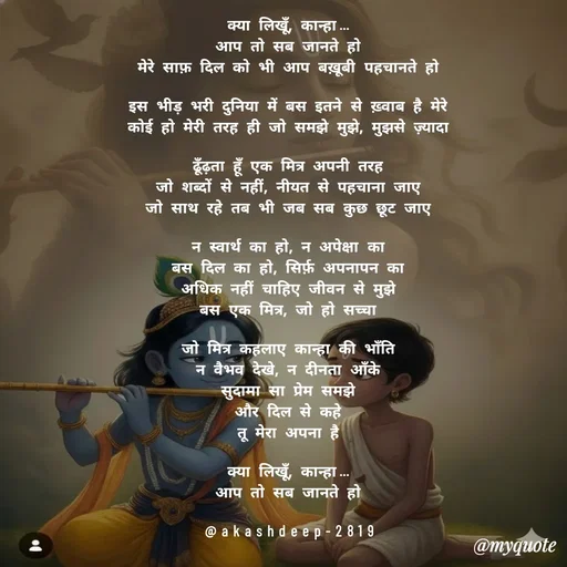 Quote by akash deep - क्या लिखूँ, कान्हा…
आप तो सब जानते हो
मेरे साफ़ दिल को भी आप बख़ूबी पहचानते हो

इस भीड़ भरी दुनिया में बस इतने से ख़्वाब है मेरे
कोई हो मेरी तरह ही जो समझे मुझे, मुझसे ज़्यादा

ढूँढ़ता हूँ एक मित्र अपनी तरह
जो शब्दों से नहीं, नीयत से पहचाना जाए
जो साथ रहे तब भी जब सब कुछ छूट जाए

न स्वार्थ का हो, न अपेक्षा का
बस दिल का हो, सिर्फ़ अपनापन का
अधिक नहीं चाहिए जीवन से मुझे
बस एक मित्र, जो हो सच्चा

जो मित्र कहलाए कान्हा की भाँति
न वैभव देखे, न दीनता आँके
सुदामा सा प्रेम समझे
और दिल से कहे
तू मेरा अपना है

क्या लिखूँ, कान्हा…
आप तो सब जानते हो

@akashdeep-2819 - Made using Quotes Creator App, Post Maker App