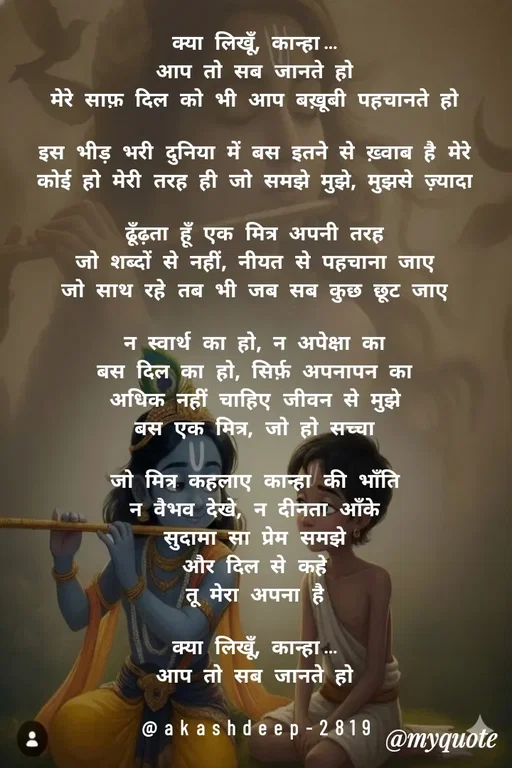 Quote by akash deep - क्या लिखूँ, कान्हा…
आप तो सब जानते हो
मेरे साफ़ दिल को भी आप बख़ूबी पहचानते हो

इस भीड़ भरी दुनिया में बस इतने से ख़्वाब है मेरे
कोई हो मेरी तरह ही जो समझे मुझे, मुझसे ज़्यादा

ढूँढ़ता हूँ एक मित्र अपनी तरह
जो शब्दों से नहीं, नीयत से पहचाना जाए
जो साथ रहे तब भी जब सब कुछ छूट जाए

न स्वार्थ का हो, न अपेक्षा का
बस दिल का हो, सिर्फ़ अपनापन का
अधिक नहीं चाहिए जीवन से मुझे
बस एक मित्र, जो हो सच्चा

जो मित्र कहलाए कान्हा की भाँति
न वैभव देखे, न दीनता आँके
सुदामा सा प्रेम समझे
और दिल से कहे
तू मेरा अपना है

क्या लिखूँ, कान्हा…
आप तो सब जानते हो

@akashdeep-2819 - Made using Quotes Creator App, Post Maker App