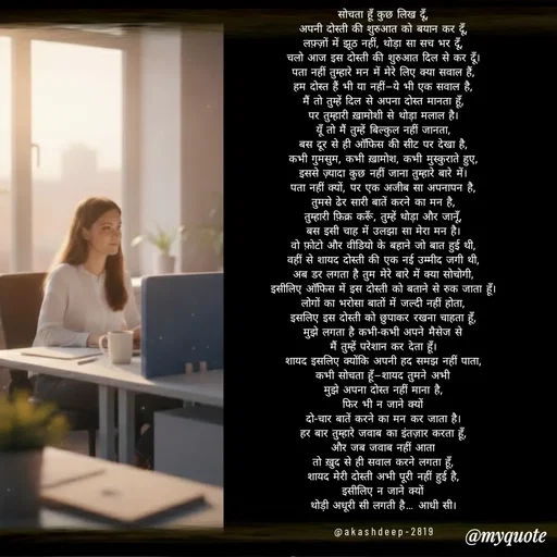 Quote by akash deep - सोचता हूँ कुछ लिख दूँ,
अपनी दोस्ती की शुरुआत को बयान कर दूँ,
लफ़्ज़ों में झूठ नहीं, थोड़ा सा सच भर दूँ,
चलो आज इस दोस्ती की शुरुआत दिल से कर दूँ।
पता नहीं तुम्हारे मन में मेरे लिए क्या सवाल हैं,
हम दोस्त हैं भी या नहीं—ये भी एक सवाल है,
मैं तो तुम्हें दिल से अपना दोस्त मानता हूँ,
पर तुम्हारी ख़ामोशी से थोड़ा मलाल है।
यूँ तो मैं तुम्हें बिल्कुल नहीं जानता,
बस दूर से ही ऑफिस की सीट पर देखा है,
कभी गुमसुम, कभी ख़ामोश, कभी मुस्कुराते हुए,
इससे ज़्यादा कुछ नहीं जाना तुम्हारे बारे में।
पता नहीं क्यों, पर एक अजीब सा अपनापन है,
तुमसे ढेर सारी बातें करने का मन है,
तुम्हारी फ़िक्र करूँ, तुम्हें थोड़ा और जानूँ,
बस इसी चाह में उलझा सा मेरा मन है।
वो फ़ोटो और वीडियो के बहाने जो बात हुई थी,
वहीं से शायद दोस्ती की एक नई उम्मीद जगी थी,
अब डर लगता है तुम मेरे बारे में क्या सोचोगी,
इसीलिए ऑफिस में इस दोस्ती को बताने से रुक जाता हूँ।
लोगों का भरोसा बातों में जल्दी नहीं होता,
इसलिए इस दोस्ती को छुपाकर रखना चाहता हूँ,
मुझे लगता है कभी-कभी अपने मैसेज से
मैं तुम्हें परेशान कर देता हूँ।
शायद इसलिए क्योंकि अपनी हद समझ नहीं पाता,
कभी सोचता हूँ—शायद तुमने अभी
मुझे अपना दोस्त नहीं माना है,
फिर भी न जाने क्यों
दो-चार बातें करने का मन कर जाता है।
हर बार तुम्हारे जवाब का इंतज़ार करता हूँ,
और जब जवाब नहीं आता
तो ख़ुद से ही सवाल करने लगता हूँ,
शायद मेरी दोस्ती अभी पूरी नहीं हुई है,
इसीलिए न जाने क्यों
थोड़ी अधूरी सी लगती है… आधी सी।

@akashdeep-2819 - Made using Quotes Creator App, Post Maker App
