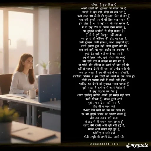 Quote by akash deep - सोचता हूँ कुछ लिख दूँ,
अपनी दोस्ती की शुरुआत को बयान कर दूँ,
लफ़्ज़ों में झूठ नहीं, थोड़ा सा सच भर दूँ,
चलो आज इस दोस्ती की शुरुआत दिल से कर दूँ।
पता नहीं तुम्हारे मन में मेरे लिए क्या सवाल हैं,
हम दोस्त हैं भी या नहीं—ये भी एक सवाल है,
मैं तो तुम्हें दिल से अपना दोस्त मानता हूँ,
पर तुम्हारी ख़ामोशी से थोड़ा मलाल है।
यूँ तो मैं तुम्हें बिल्कुल नहीं जानता,
बस दूर से ही ऑफिस की सीट पर देखा है,
कभी गुमसुम, कभी ख़ामोश, कभी मुस्कुराते हुए,
इससे ज़्यादा कुछ नहीं जाना तुम्हारे बारे में।
पता नहीं क्यों, पर एक अजीब सा अपनापन है,
तुमसे ढेर सारी बातें करने का मन है,
तुम्हारी फ़िक्र करूँ, तुम्हें थोड़ा और जानूँ,
बस इसी चाह में उलझा सा मेरा मन है।
वो फ़ोटो और वीडियो के बहाने जो बात हुई थी,
वहीं से शायद दोस्ती की एक नई उम्मीद जगी थी,
अब डर लगता है तुम मेरे बारे में क्या सोचोगी,
इसीलिए ऑफिस में इस दोस्ती को बताने से रुक जाता हूँ।
लोगों का भरोसा बातों में जल्दी नहीं होता,
इसलिए इस दोस्ती को छुपाकर रखना चाहता हूँ,
मुझे लगता है कभी-कभी अपने मैसेज से
मैं तुम्हें परेशान कर देता हूँ।
शायद इसलिए क्योंकि अपनी हद समझ नहीं पाता,
कभी सोचता हूँ—शायद तुमने अभी
मुझे अपना दोस्त नहीं माना है,
फिर भी न जाने क्यों
दो-चार बातें करने का मन कर जाता है।
हर बार तुम्हारे जवाब का इंतज़ार करता हूँ,
और जब जवाब नहीं आता
तो ख़ुद से ही सवाल करने लगता हूँ,
शायद मेरी दोस्ती अभी पूरी नहीं हुई है,
शायद अभी कबूल नही हुई है,
इसीलिए न जाने क्यों
थोड़ी अधूरी सी लगती है… आधी सी।

@akashdeep-2819 - Made using Quotes Creator App, Post Maker App