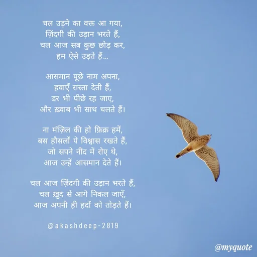 Quote by akash deep - चल उड़ने का वक्त आ गया,
ज़िंदगी की उड़ान भरते हैं,
चल आज सब कुछ छोड़ कर,
हम ऐसे उड़ते हैं…

आसमान पूछे नाम अपना,
हवाएँ रास्ता देती हैं,
डर भी पीछे रह जाए,
और ख़्वाब भी साथ चलते हैं।

ना मंज़िल की हो फ़िक्र हमें,
बस हौसलों पे विश्वास रखते हैं,
जो सपने नींद में रोए थे,
आज उन्हें आसमान देते हैं।

चल आज ज़िंदगी की उड़ान भरते हैं,
चल ख़ुद से आगे निकल जाएँ,
आज अपनी ही हदों को तोड़ते हैं।

@akashdeep-2819 - Made using Quotes Creator App, Post Maker App