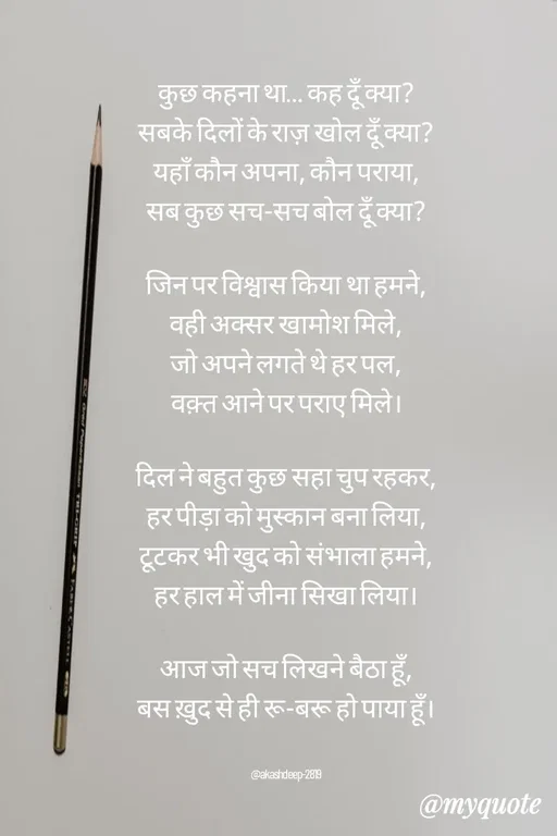 Quote by akash deep - कुछ कहना था… कह दूँ क्या?
सबके दिलों के राज़ खोल दूँ क्या?
यहाँ कौन अपना, कौन पराया,
सब कुछ सच-सच बोल दूँ क्या?

जिन पर विश्वास किया था हमने,
वही अक्सर खामोश मिले,
जो अपने लगते थे हर पल,
वक़्त आने पर पराए मिले।

दिल ने बहुत कुछ सहा चुप रहकर,
हर पीड़ा को मुस्कान बना लिया,
टूटकर भी खुद को संभाला हमने,
हर हाल में जीना सिखा लिया।

आज जो सच लिखने बैठा हूँ,
बस ख़ुद से ही रू-बरू हो पाया हूँ।


@akashdeep-2819 - Made using Quotes Creator App, Post Maker App