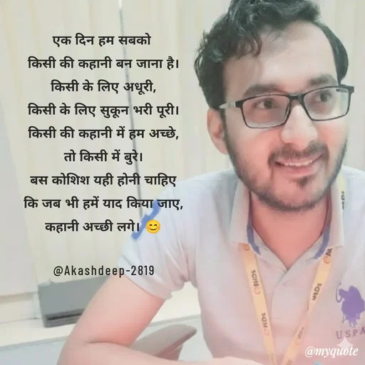 Quote by akash deep - एक दिन हम सबको 
किसी की कहानी बन जाना है।
किसी के लिए अधूरी,
किसी के लिए सुकून भरी पूरी।
किसी की कहानी में हम अच्छे,
तो किसी में बुरे।
बस कोशिश यही होनी चाहिए
कि जब भी हमें याद किया जाए,
कहानी अच्छी लगे। 😊

@Akashdeep-2819 - Made using Quotes Creator App, Post Maker App