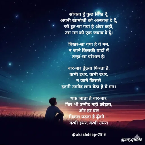 Quote by akash deep - सोचता हूँ कुछ लिख दूँ,
अपनी ख़ामोशी को अल्फ़ाज़ दे दूँ,
जो टूट-सा गया है अंदर कहीं,
उस मन को एक जवाब दे दूँ।

बिखर-सा गया है ये मन,
न जाने किसकी यादों में
तन्हा-सा परेशान है।

बार-बार ढूँढता फिरता है,
कभी इधर, कभी उधर,
न जाने किससे
इतनी उम्मीद लगा बैठा है ये मन।

थक जाता है बार-बार,
फिर भी उम्मीद नहीं छोड़ता,
और हर बार
निकल पड़ता है ढूँढने —
कभी इधर, कभी उधर।

@akashdeep-2819 - Made using Quotes Creator App, Post Maker App