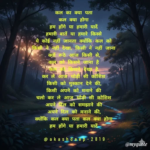 Quote by akash deep - कल का क्या पता
कल क्या होगा
हम होंगे या हमारी यादें
हमारी बातें या हमारे किस्से
ये कोई नहीं जानता क्योंकि कल को
किसी ने नहीं देखा, किसी ने नहीं जाना
क्यों रूठे आज किसी से,
कल को किसने जाना है
कल को किसने देखा है,
कर ले आज थोड़ी सी कोशिश
किसी को मुस्कान देने की,
किसी अपने को मनाने की
चलो कर ले आज थोड़ी सी कोशिश
अपने दिल को समझाने की
अपने दिल को मनाने की,
क्योंकि कल क्या पता कल क्या होगा
हम होंगे या हमारी यादें

@akashdeep-2819 - Made using Quotes Creator App, Post Maker App