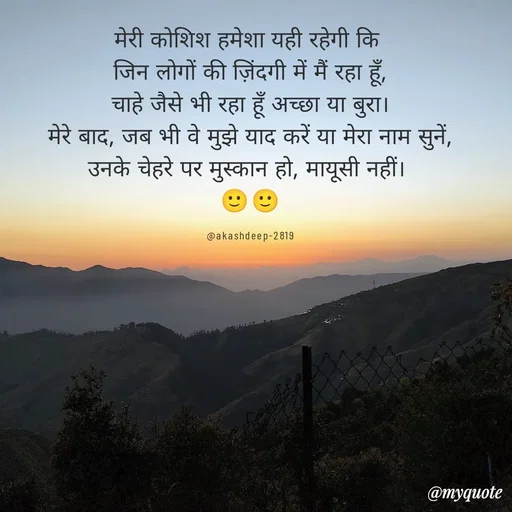 Quote by akash deep - मेरी कोशिश हमेशा यही रहेगी कि 
जिन लोगों की ज़िंदगी में मैं रहा हूँ,
चाहे जैसे भी रहा हूँ अच्छा या बुरा।
मेरे बाद, जब भी वे मुझे याद करें या मेरा नाम सुनें,
उनके चेहरे पर मुस्कान हो, मायूसी नहीं। 
🙂🙂

@akashdeep-2819 - Made using Quotes Creator App, Post Maker App