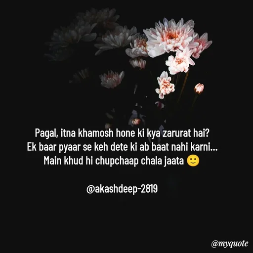 Quote by akash deep - Pagal, itna khamosh hone ki kya zarurat hai?
Ek baar pyaar se keh dete ki ab baat nahi karni…
Main khud hi chupchaap chala jaata 🙂

@akashdeep-2819 - Made using Quotes Creator App, Post Maker App