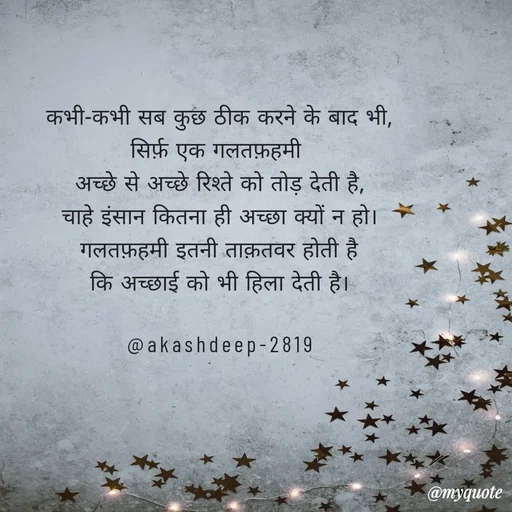 Quote by akash deep - कभी-कभी सब कुछ ठीक करने के बाद भी,
सिर्फ़ एक गलतफ़हमी 
अच्छे से अच्छे रिश्ते को तोड़ देती है,
चाहे इंसान कितना ही अच्छा क्यों न हो।
गलतफ़हमी इतनी ताक़तवर होती है
कि अच्छाई को भी हिला देती है।

@akashdeep-2819 - Made using Quotes Creator App, Post Maker App