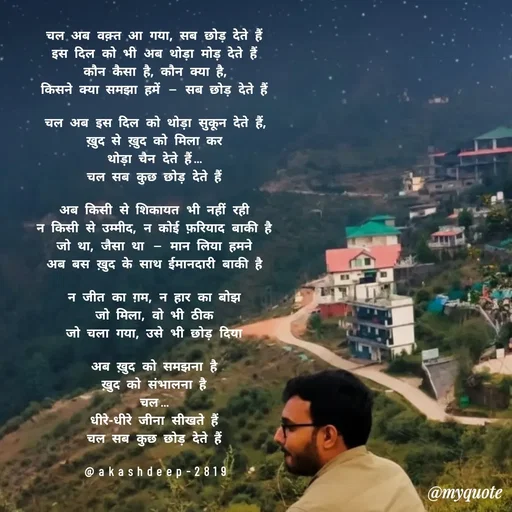 Quote by akash deep - चल अब वक़्त आ गया, सब छोड़ देते हैं
इस दिल को भी अब थोड़ा मोड़ देते हैं
कौन कैसा है, कौन क्या है,
किसने क्या समझा हमें — सब छोड़ देते हैं

चल अब इस दिल को थोड़ा सुकून देते हैं,
ख़ुद से ख़ुद को मिला कर
थोड़ा चैन देते हैं…
चल सब कुछ छोड़ देते हैं

अब किसी से शिकायत भी नहीं रही
न किसी से उम्मीद, न कोई फ़रियाद बाकी है
जो था, जैसा था — मान लिया हमने
अब बस ख़ुद के साथ ईमानदारी बाकी है

न जीत का ग़म, न हार का बोझ
जो मिला, वो भी ठीक
जो चला गया, उसे भी छोड़ दिया

अब ख़ुद को समझना है
ख़ुद को संभालना है
चल…
धीरे-धीरे जीना सीखते हैं
चल सब कुछ छोड़ देते हैं

@akashdeep-2819 - Made using Quotes Creator App, Post Maker App