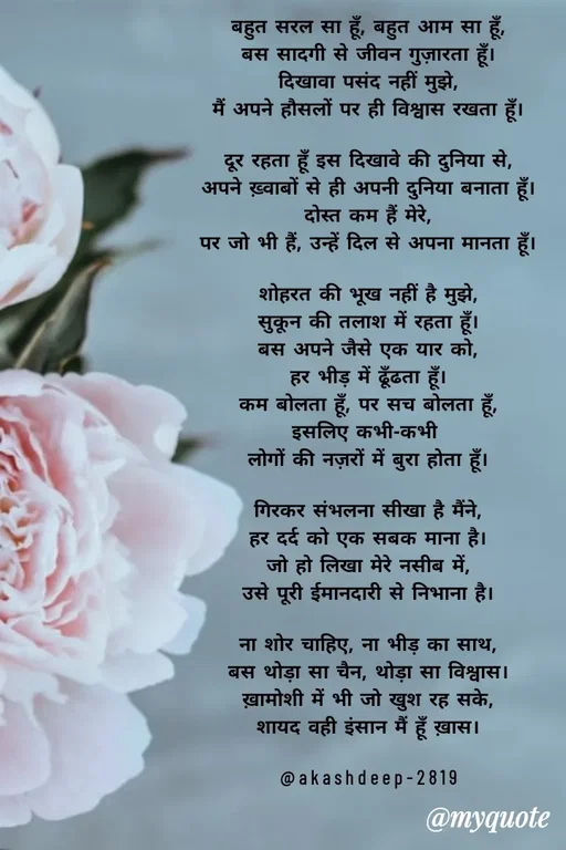 Quote by akash deep - बहुत सरल सा हूँ, बहुत आम सा हूँ,
बस सादगी से जीवन गुज़ारता हूँ।
दिखावा पसंद नहीं मुझे,
मैं अपने हौसलों पर ही विश्वास रखता हूँ।

दूर रहता हूँ इस दिखावे की दुनिया से,
अपने ख़्वाबों से ही अपनी दुनिया बनाता हूँ।
दोस्त कम हैं मेरे,
पर जो भी हैं, उन्हें दिल से अपना मानता हूँ।

शोहरत की भूख नहीं है मुझे,
सुकून की तलाश में रहता हूँ।
बस अपने जैसे एक यार को,
हर भीड़ में ढूँढता हूँ।
कम बोलता हूँ, पर सच बोलता हूँ,
इसलिए कभी-कभी 
लोगों की नज़रों में बुरा होता हूँ।

गिरकर संभलना सीखा है मैंने,
हर दर्द को एक सबक माना है।
जो हो लिखा मेरे नसीब में,
उसे पूरी ईमानदारी से निभाना है।

ना शोर चाहिए, ना भीड़ का साथ,
बस थोड़ा सा चैन, थोड़ा सा विश्वास।
ख़ामोशी में भी जो खुश रह सके,
शायद वही इंसान मैं हूँ ख़ास।

@akashdeep-2819
 - Made using Quotes Creator App, Post Maker App