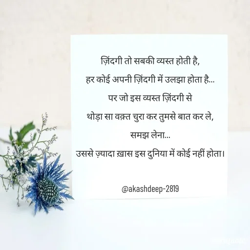 Quote by akash deep - ज़िंदगी तो सबकी व्यस्त होती है,
हर कोई अपनी ज़िंदगी में उलझा होता है…
पर जो इस व्यस्त ज़िंदगी से
थोड़ा सा वक़्त चुरा कर तुमसे बात कर ले,
समझ लेना…
उससे ज़्यादा ख़ास इस दुनिया में कोई नहीं होता।

@akashdeep-2819 - Made using Quotes Creator App, Post Maker App