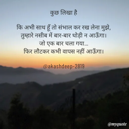 Quote by akash deep - कुछ लिखा है

कि अभी साथ हूँ तो संभाल कर रख लेना मुझे,
तुम्हारे नसीब में बार-बार थोड़ी न आऊँगा।
जो एक बार चला गया…
फिर लौटकर कभी वापस नहीं आऊँगा।

@akashdeep-2819 - Made using Quotes Creator App, Post Maker App