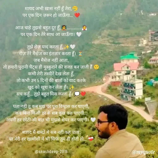 Quote by akash deep - शायद अभी ख़ास नहीं हूँ तेरा,🥲
पर एक दिन ज़रूर हो जाऊँगा… ❤️

आज चाहे तुझसे बहुत दूर हूँ,🧑‍🏫.............👰
पर एक दिन तेरे साथ आ जाऊँगा। 🤍

तुझे रोज़ याद करता हूँ,✨🤍
रोज़ तेरे मैसेज का इंतज़ार करता हूँ। ⏳
जब मैसेज नहीं आता,
तो हमारी पुरानी चैट्स ही मुस्कुराने की वजह बन जाती हैं 🙂
कभी तेरी तस्वीरें देख लेता हूँ,
तो कभी उन 5 दिनों की बातों को याद करके
खुद को खुश कर लेता हूँ। ✨
सच कहूँ… तुझे बहुत मिस करता हूँ। 💭❤️

पता नहीं तू कब मुझ पर पूरा विश्वास कर पाएगी,
कब बिना किसी डर के सब कुछ कह पाएगी…
अपनी हर छोटी-सी बात भी मुझसे शेयर कर पाएगी। 🤍

शायद मैं शब्दों में सब नहीं कह पाता,
पर मेरी हर खामोशी में भी सिर्फ तुम ही होती हो… ❤️‍🩹

@akashdeep-2819 - Made using Quotes Creator App, Post Maker App