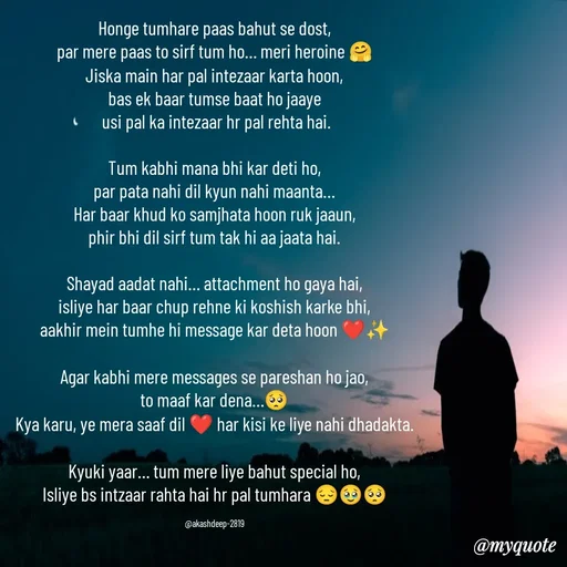 Quote by akash deep - Honge tumhare paas bahut se dost,
par mere paas to sirf tum ho… meri heroine 🤗
Jiska main har pal intezaar karta hoon,
bas ek baar tumse baat ho jaaye
 usi pal ka intezaar hr pal rehta hai.

Tum kabhi mana bhi kar deti ho,
par pata nahi dil kyun nahi maanta…
Har baar khud ko samjhata hoon ruk jaaun,
phir bhi dil sirf tum tak hi aa jaata hai.

Shayad aadat nahi… attachment ho gaya hai,
isliye har baar chup rehne ki koshish karke bhi,
aakhir mein tumhe hi message kar deta hoon ❤️✨

Agar kabhi mere messages se pareshan ho jao,
to maaf kar dena…🥺
Kya karu, ye mera saaf dil ❤️ har kisi ke liye nahi dhadakta.

Kyuki yaar… tum mere liye bahut special ho,
Isliye bs intzaar rahta hai hr pal tumhara 😔🥹🥺

@akashdeep-2819 - Made using Quotes Creator App, Post Maker App