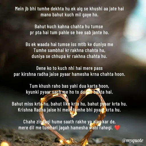 Quote by akash deep - Mein jb bhi tumhe dekhta hu ek alg se khushi aa jate hai
mano bahut kuch mil gaye ho.

Bahut kuch kahna chahta hu tumse 
pr pta hai tum pahle se hee sab jante ho.

Bs ek waada hai tumse iss mtlb ke duniya me
Tumhe sambhal kr rakhna chahta hu,
duniya se chhupa kr rakhna chahta hu.

Dene ko to kuch nhi hai mere pass
par kirshna radha jaise pyaar hamesha krna chahta hoon.

Tum khush raho bas yahi dua karta hoon,
kyunki pyaar sach me ho to dua hi banta hai.

Bahut miss krta hu, bahut like krta hu, bahut pyaar krta hu.
Krishna Radha jaise hi mein tumhe bhi pyaar krta hu.

Chahe zindagi hume saath rakhe ya alag kar de,
mere dil me tumhari jagah hamesha wahi rahegi. ❤️ - Made using Quotes Creator App, Post Maker App