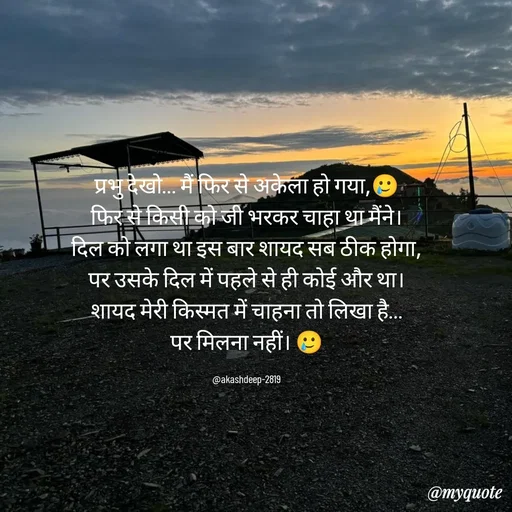 Quote by akash deep - प्रभु देखो… मैं फिर से अकेला हो गया,🥲
फिर से किसी को जी भरकर चाहा था मैंने।
दिल को लगा था इस बार शायद सब ठीक होगा,
पर उसके दिल में पहले से ही कोई और था।
शायद मेरी किस्मत में चाहना तो लिखा है…
पर मिलना नहीं। 🥲

@akashdeep-2819 - Made using Quotes Creator App, Post Maker App