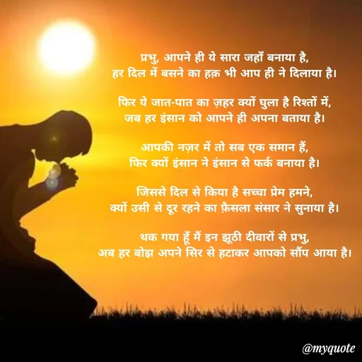 Quote by akash deep - प्रभु, आपने ही ये सारा जहाँ बनाया है,
हर दिल में बसने का हक़ भी आप ही ने दिलाया है।

फिर ये जात-पात का ज़हर क्यों घुला है रिश्तों में,
जब हर इंसान को आपने ही अपना बताया है।

आपकी नज़र में तो सब एक समान हैं,
फिर क्यों इंसान ने इंसान से फर्क बनाया है।

जिससे दिल से किया है सच्चा प्रेम हमने,
क्यों उसी से दूर रहने का फ़ैसला संसार ने सुनाया है।

थक गया हूँ मैं इन झूठी दीवारों से प्रभु,
अब हर बोझ अपने सिर से हटाकर आपको सौंप आया है।

 - Made using Quotes Creator App, Post Maker App
