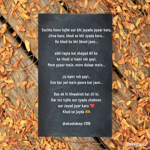 Quote by akash deep - Sochta hoon tujhe aur bhi jayada pyaar karu,
Jitna karu, khud se bhi zyada karu…
Ke khud ko bhi bhool jaun…

abhi lagta hai shayad dil ko 
ke thodi si kami reh gayi,
Mere pyaar mein, mere dulaar mein…

Jo kami reh gayi..
Use har pal mein poora kar jaun…

Bas ek hi khwahish hai dil ki,
Har roz tujhe aur zyada chahoon 
aur zayad pyar karu ❤️
Khud se jayda 🫶

@akashdeep-2819 - Made using Quotes Creator App, Post Maker App