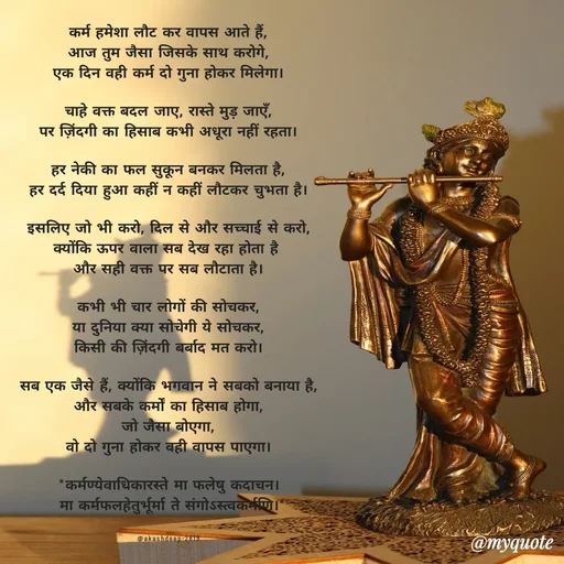 Quote by akash deep - कर्म हमेशा लौट कर वापस आते हैं,
आज तुम जैसा जिसके साथ करोगे,
एक दिन वही कर्म दो गुना होकर मिलेगा।

चाहे वक्त बदल जाए, रास्ते मुड़ जाएँ,
पर ज़िंदगी का हिसाब कभी अधूरा नहीं रहता।

हर नेकी का फल सुकून बनकर मिलता है,
हर दर्द दिया हुआ कहीं न कहीं लौटकर चुभता है।

इसलिए जो भी करो, दिल से और सच्चाई से करो,
क्योंकि ऊपर वाला सब देख रहा होता है 
और सही वक्त पर सब लौटाता है।

कभी भी चार लोगों की सोचकर,
या दुनिया क्या सोचेगी ये सोचकर,
किसी की ज़िंदगी बर्बाद मत करो।

सब एक जैसे हैं, क्योंकि भगवान ने सबको बनाया है,
और सबके कर्मों का हिसाब होगा,
जो जैसा बोएगा,
वो दो गुना होकर वही वापस पाएगा।

"कर्मण्येवाधिकारस्ते मा फलेषु कदाचन।
 मा कर्मफलहेतुर्भूर्मा ते संगोऽस्त्वकर्मणि।"


@akashdeep-2819 - Made using Quotes Creator App, Post Maker App