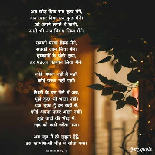 Quote by akash deep - अब छोड़ दिया सब कुछ मैंने,
अब त्याग दिया सब कुछ मैंने।
जो अपने लगते थे कभी,
उनसे भी अब विराग लिया मैंने।

सबको परख लिया मैंने,
सबको जान लिया मैंने।
मुस्कानों के पीछे छुपा,
हर मतलब पहचान लिया मैंने।

कोई अपना नहीं है यहाँ,
कोई सच्चा नहीं यहाँ।

रिश्तों के इस मेले में अब,
मुझे कुछ भी भाता नहीं।
थक चुका हूँ इन राहों से,
कोई अपना नज़र आता नहीं।
झूठे वादों की भीड़ में,
खुद को कहीं खोता गया।

अब खुद में ही सुकून ढूँढूँ,
इस खामोश-सी पीड़ में सोता गया।

@akashdeep-2819 - Made using Quotes Creator App, Post Maker App