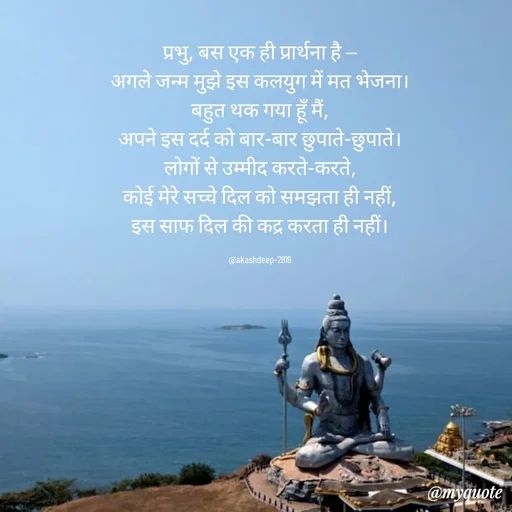 Quote by akash deep - प्रभु, बस एक ही प्रार्थना है —
अगले जन्म मुझे इस कलयुग में मत भेजना।
बहुत थक गया हूँ मैं,
अपने इस दर्द को बार-बार छुपाते-छुपाते।
लोगों से उम्मीद करते-करते,
कोई मेरे सच्चे दिल को समझता ही नहीं,
इस साफ दिल की कद्र करता ही नहीं।

@akashdeep-2819 - Made using Quotes Creator App, Post Maker App