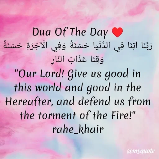 Quote by Dua Afzal - Dua Of The Day ♥️
رَبَّنَا آتِنَا فِي الدُّنْيَا حَسَنَةً وَفِي الْآخِرَةِ حَسَنَةً وَقِنَا عَذَابَ النَّارِ
"Our Lord! Give us good in this world and good in the Hereafter, and defend us from the torment of the Fire!"
rahe_khair
 - Made using Quotes Creator App, Post Maker App