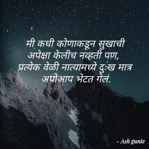 Quote by Ash Gunte - मी कधी कोणाकडून सुखाची
अपेक्षा केलीच नव्हती पण,
प्रत्येक वेळी नात्यामध्ये
दुःख मात्र
अपोआप भेटत गेलं.
- Ash gunte
 - Made using Quotes Creator App, Post Maker App