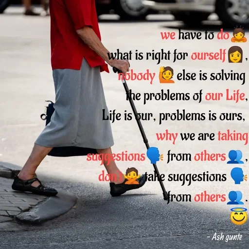 Quote by Ash Gunte - we have to do
what is right for ourself,
öbody O else is solving
he problems of our Life,
Life is pur, problems is ours,
why we are taking
sug estions from others
da fahe suggestions
rom others
Ash gunte
 - Made using Quotes Creator App, Post Maker App