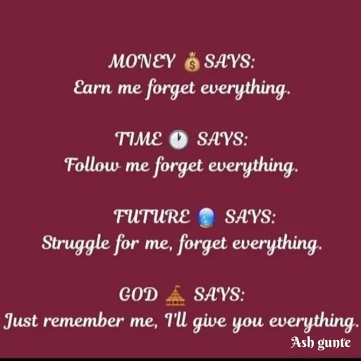 Quote by Ash Gunte - MONEY Ğ SAYS:
Earn me forget everything.
TIME O SAYS:
Follow me forget everything.
FUTURE SAYS:
Struggle for me, forget everything.
GOD
SAYS:
Just remember me, I'l give you everything.
Ash gunte
 - Made using Quotes Creator App, Post Maker App