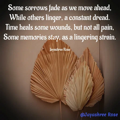 Quote by Jayashree Rose - Some sorrows fade as we move ahead,
While others linger, a constant dread.
Time heals some wounds, but not all pain, Some memories stay, as a lingering strain.

Jayashree Rose - Made using Quotes Creator App, Post Maker App