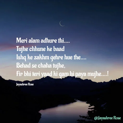 Quote by Jayashree Rose - Meri alam adhure thi....
Tujhe chhune ke baad
Ishq ke zakhm gehre hue the....
Behad se chaha tujhe,
Fir bhi teri yaad ki gam hi paya mujhe....!

Jayashree Rose - Made using Quotes Creator App, Post Maker App