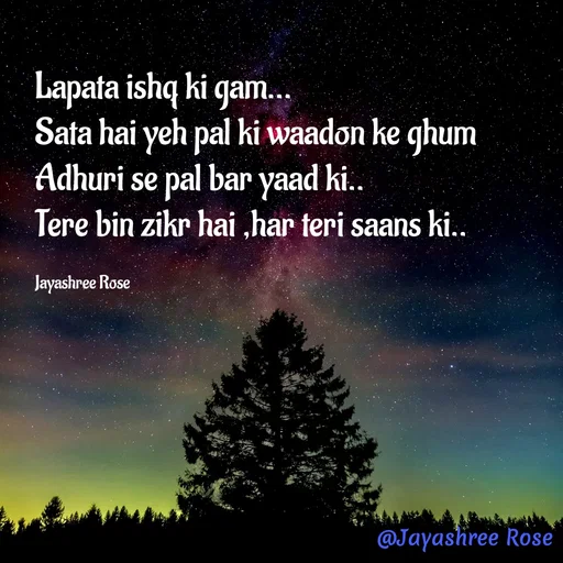 Quote by Jayashree Rose - Lapata ishq ki gam...
Sata hai yeh pal ki waadon ke ghum
Adhuri se pal bar yaad ki..
Tere bin zikr hai ,har teri saans ki..

Jayashree Rose  - Made using Quotes Creator App, Post Maker App