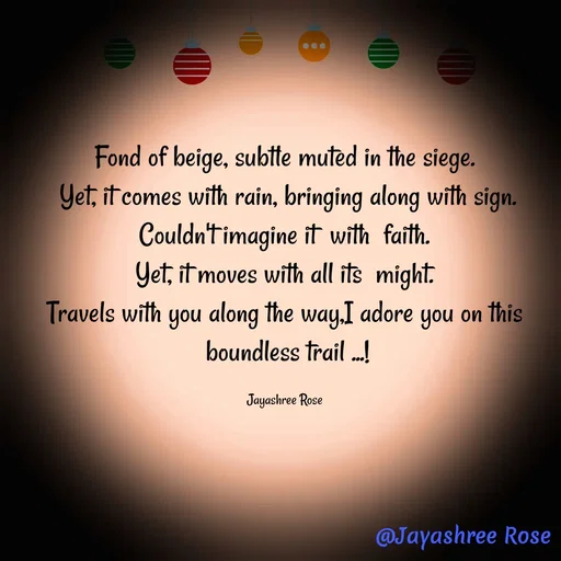 Quote by Jayashree Rose - Fond of beige, subtle muted in the siege.
 Yet, it comes with rain, bringing along with sign.
 Couldn't imagine it  with  faith. 
Yet, it moves with all its  might.
Travels with you along the way,I adore you on this
 boundless trail ...!

Jayashree Rose - Made using Quotes Creator App, Post Maker App