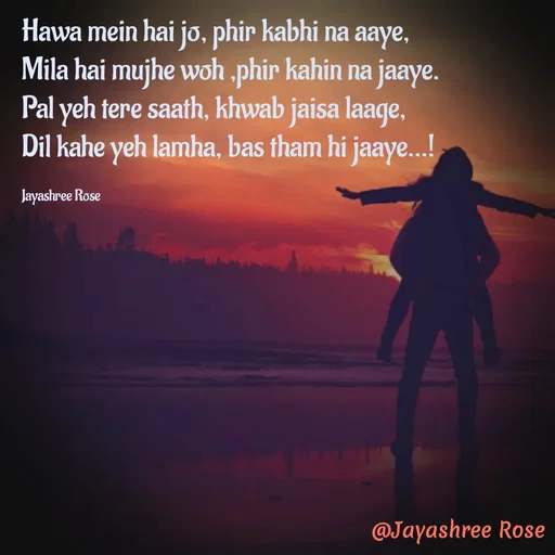 Quote by Jayashree Rose - Hawa mein hai jo, phir kabhi na aaye,
Mila hai mujhe woh ,phir kahin na jaaye.
Pal yeh tere saath, khwab jaisa laage,
Dil kahe yeh lamha, bas tham hi jaaye...!

Jayashree Rose - Made using Quotes Creator App, Post Maker App