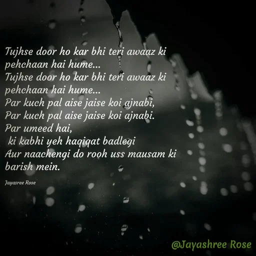 Quote by Jayashree Rose - Tujhse door ho kar bhi teri awaaz ki pehchaan hai hume…
Tujhse door ho kar bhi teri awaaz ki pehchaan hai hume…
Par kuch pal aise jaise koi ajnabi,
Par kuch pal aise jaise koi ajnabi.
Par umeed hai,
 ki kabhi yeh haqiqat badlegi
Aur naachen­gi do rooh uss mausam ki barish mein.

Jayasree Rose - Made using Quotes Creator App, Post Maker App