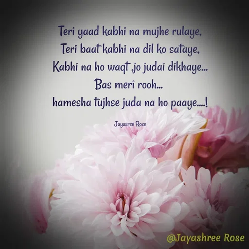 Quote by Jayashree Rose - Teri yaad kabhi na mujhe rulaye,
Teri baat kabhi na dil ko sataye,
Kabhi na ho waqt ,jo judai dikhaye...
Bas meri rooh... 
hamesha tujhse juda na ho paaye....!

Jayasree Rose - Made using Quotes Creator App, Post Maker App