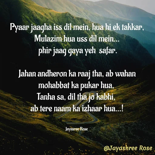 Quote by Jayashree Rose - Pyaar jaagha iss dil mein, hua hi ek takkar, Mulazim hua uss dil mein…
 phir jaag gaya yeh  safar.

Jahan andheron ka raaj tha, ab wahan mohabbat ka pukar hua, 
Tanha sa, dil tha jo kabhi, 
ab tere naam ka izhaar hua...!


Jayasree Rose  - Made using Quotes Creator App, Post Maker App