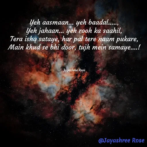 Quote by Jayashree Rose - Yeh aasmaan… yeh baadal.....,
Yeh jahaan… yeh rooh ka saahil,
Tera ishq sataye, har pal tere naam pukare,
Main khud se bhi door, tujh mein samaye....!



Jayashree Rose - Made using Quotes Creator App, Post Maker App