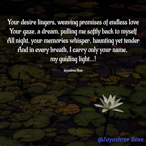 Quote by Jayashree Rose - 
Your desire lingers, weaving promises of endless love
Your gaze, a dream, pulling me softly back to myself
All night, your memories whisper, haunting yet tender
And in every breath, I carry only your name, 
my guiding light...!

Jayashree Rose - Made using Quotes Creator App, Post Maker App