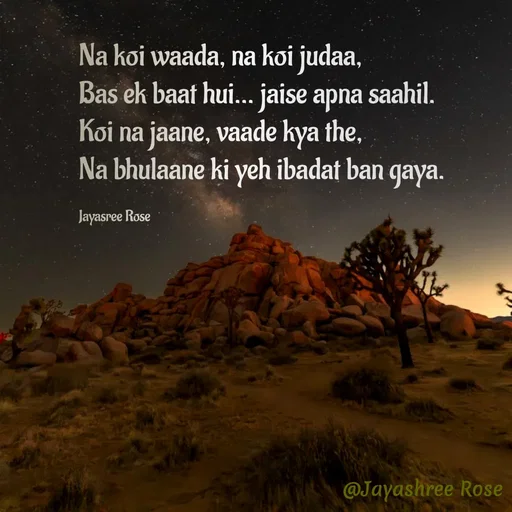 Quote by Jayashree Rose - Na koi waada, na koi judaa,
Bas ek baat hui… jaise apna saahil.
Koi na jaane, vaade kya the,
Na bhulaane ki yeh ibadat ban gaya.

Jayasree Rose  - Made using Quotes Creator App, Post Maker App