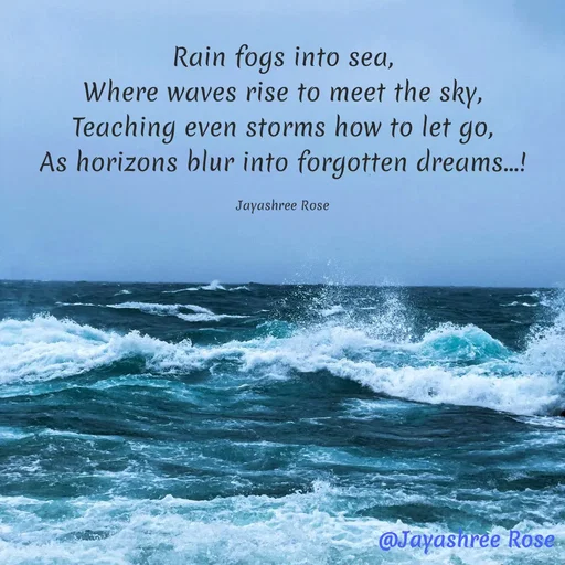 Quote by Jayashree Rose - Rain fogs into sea,
Where waves rise to meet the sky,
Teaching even storms how to let go,
As horizons blur into forgotten dreams...!

Jayashree Rose - Made using Quotes Creator App, Post Maker App